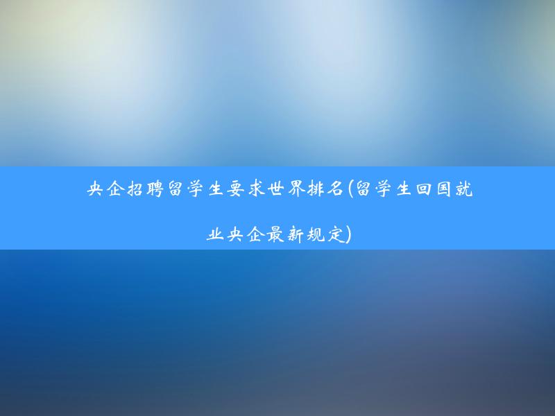 央企招聘留学生要求世界排名(留学生回国就业央企最新规定)