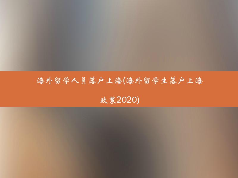 海外留学人员落户上海(海外留学生落户上海政策2020)